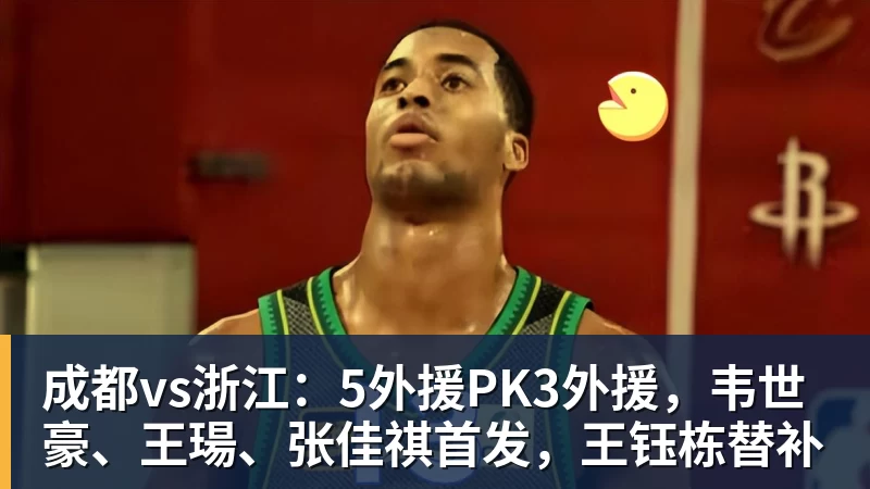 成都vs浙江：5外援PK3外援，韦世豪、王瑒、张佳祺首发，王钰栋替补