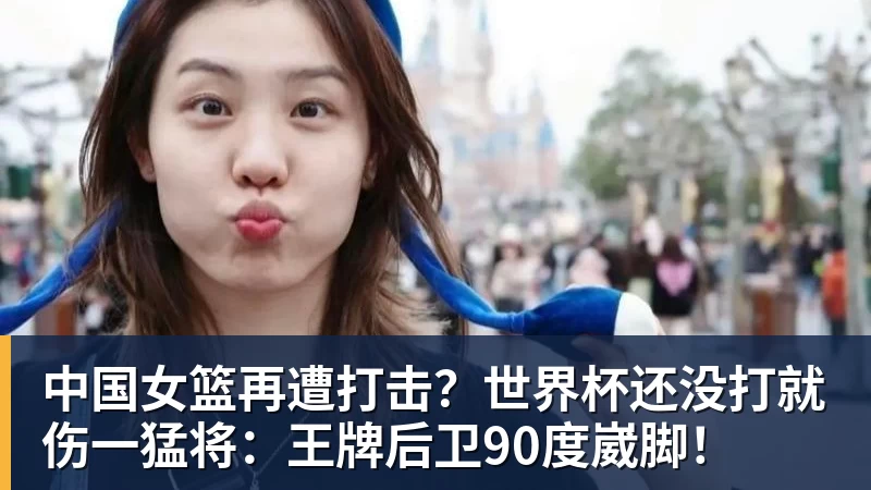开云下注中国女篮再遭打击？世界杯还没打就伤一猛将：王牌后卫90度崴脚！